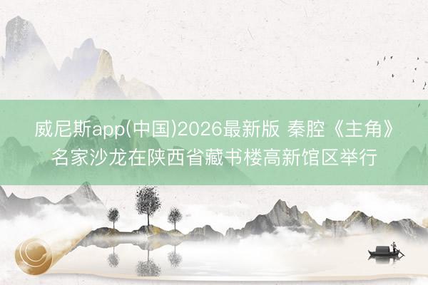 威尼斯app(中国)2026最新版 秦腔《主角》名家沙龙在陕西省藏书楼高新馆区举行