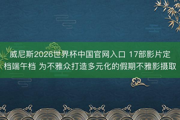 威尼斯2026世界杯中国官网入口 17部影片定档端午档 为不雅众打造多元化的假期不雅影摄取