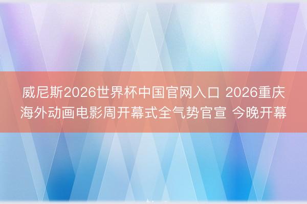 威尼斯2026世界杯中国官网入口 2026重庆海外动画电影周开幕式全气势官宣 今晚开幕