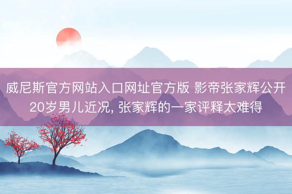 威尼斯官方网站入口网址官方版 影帝张家辉公开20岁男儿近况， 张家辉的一家评释太难得