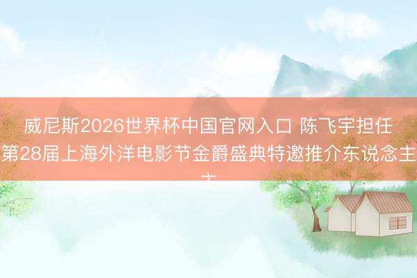 威尼斯2026世界杯中国官网入口 陈飞宇担任第28届上海外洋电影节金爵盛典特邀推介东说念主
