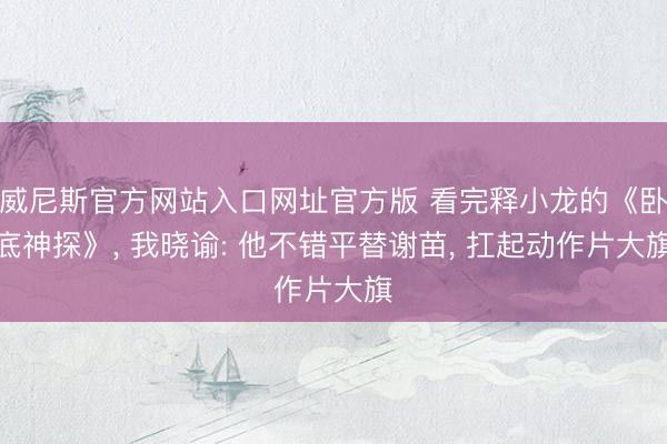 威尼斯官方网站入口网址官方版 看完释小龙的《卧底神探》， 我晓谕: 他不错平替谢苗， 扛起动作片大旗