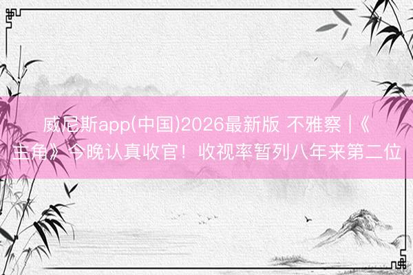 威尼斯app(中国)2026最新版 不雅察 |《主角》今晚认真收官！收视率暂列八年来第二位