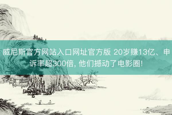 威尼斯官方网站入口网址官方版 20岁赚13亿、申诉率超300倍, 他们撼动了电影圈!