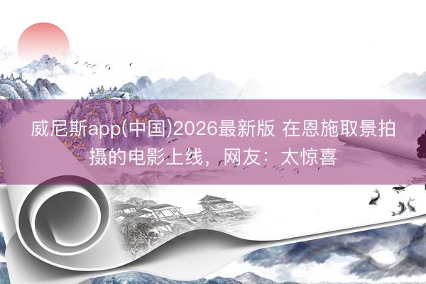 威尼斯app(中国)2026最新版 在恩施取景拍摄的电影上线，网友：太惊喜