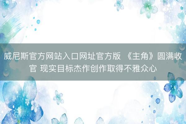 威尼斯官方网站入口网址官方版 《主角》圆满收官 现实目标杰作创作取得不雅众心