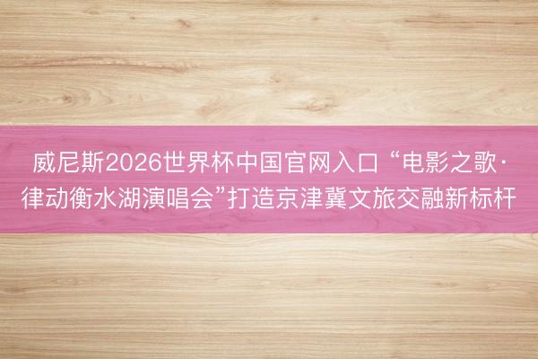 威尼斯2026世界杯中国官网入口 “电影之歌·律动衡水湖演唱会”打造京津冀文旅交融新标杆