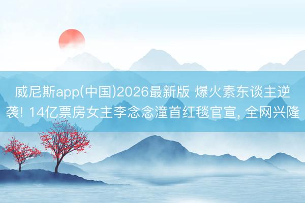 威尼斯app(中国)2026最新版 爆火素东谈主逆袭! 14亿票房女主李念念潼首红毯官宣， 全网兴隆