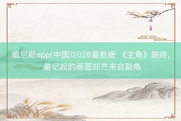 威尼斯app(中国)2026最新版 《主角》剧终， 最记起的画面却齐来自副角