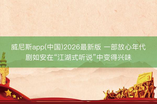 威尼斯app(中国)2026最新版 一部放心年代剧如安在“江湖式听说”中变得兴味