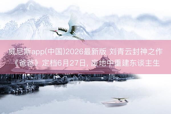 威尼斯app(中国)2026最新版 刘青云封神之作《爸爸》定档6月27日， 废地中重建东谈主生