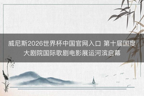 威尼斯2026世界杯中国官网入口 第十届国度大剧院国际歌剧电影展运河滨启幕