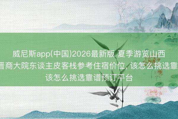 威尼斯app(中国)2026最新版 夏季游览山西平遥古城， 晋商大院东谈主皮客栈参考住宿价位， 该怎么挑选靠谱预订平台