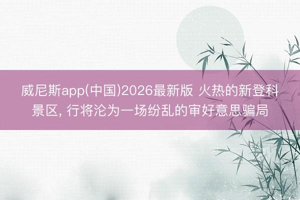 威尼斯app(中国)2026最新版 火热的新登科景区， 行将沦为一场纷乱的审好意思骗局