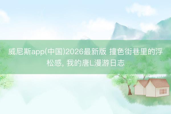威尼斯app(中国)2026最新版 撞色街巷里的浮松感, 我的唐L漫游日志