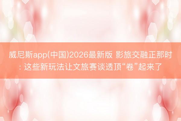 威尼斯app(中国)2026最新版 影旅交融正那时: 这些新玩法让文旅赛谈透顶“卷”起来了