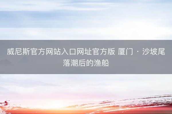 威尼斯官方网站入口网址官方版 厦门 · 沙坡尾落潮后的渔船
