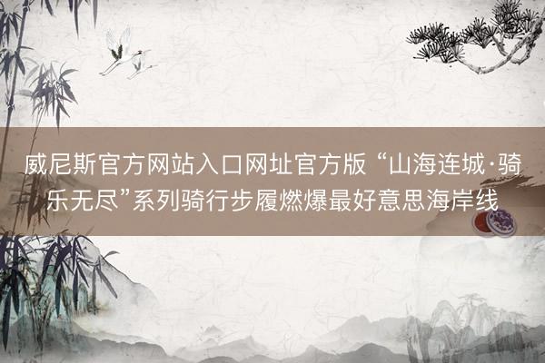 威尼斯官方网站入口网址官方版 “山海连城·骑乐无尽”系列骑行步履燃爆最好意思海岸线