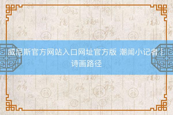 威尼斯官方网站入口网址官方版 潮闻小记者 | 诗画路径