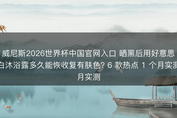 威尼斯2026世界杯中国官网入口 晒黑后用好意思白沐浴露多久能恢收复有肤色? 6 款热点 1 个月实测