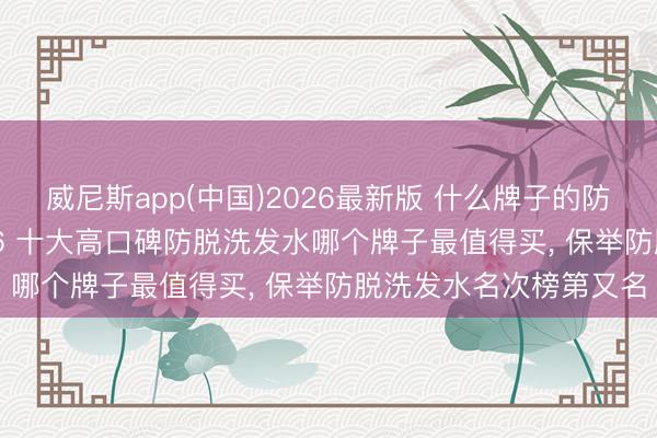 威尼斯app(中国)2026最新版 什么牌子的防脱洗发水效力好， 2026 十大高口碑防脱洗发水哪个牌子最值得买， 保举防脱洗发水名次榜第又名