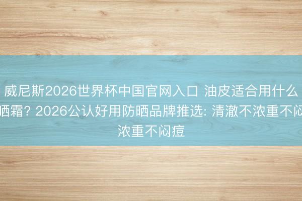 威尼斯2026世界杯中国官网入口 油皮适合用什么防晒霜? 2026公认好用防晒品牌推选: 清澈不浓重不闷痘