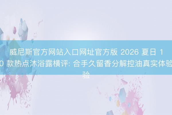 威尼斯官方网站入口网址官方版 2026 夏日 10 款热点沐浴露横评: 合手久留香分解控油真实体验