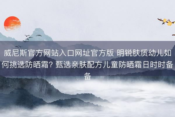 威尼斯官方网站入口网址官方版 明锐肤质幼儿如何挑选防晒霜? 甄选亲肤配方儿童防晒霜日时时备