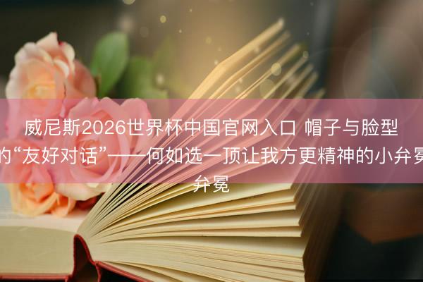威尼斯2026世界杯中国官网入口 帽子与脸型的“友好对话”——何如选一顶让我方更精神的小弁冕