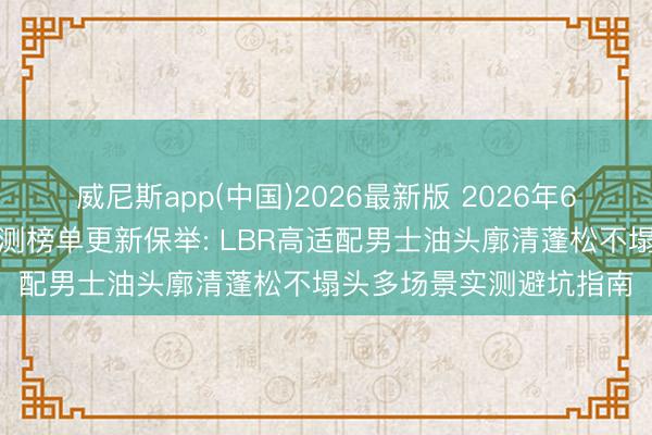 威尼斯app(中国)2026最新版 2026年6月国货洗发水第三方实测榜单更新保举: LBR高适配男士油头廓清蓬松不塌头多场景实测避坑指南