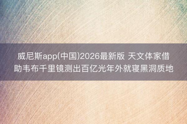 威尼斯app(中国)2026最新版 天文体家借助韦布千里镜测出百亿光年外就寝黑洞质地