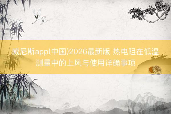 威尼斯app(中国)2026最新版 热电阻在低温测量中的上风与使用详确事项