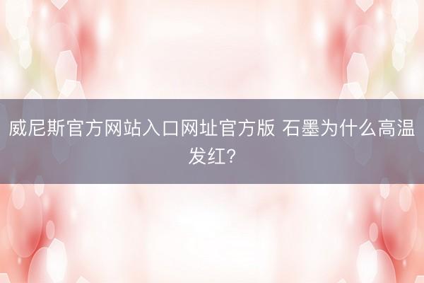 威尼斯官方网站入口网址官方版 石墨为什么高温发红?