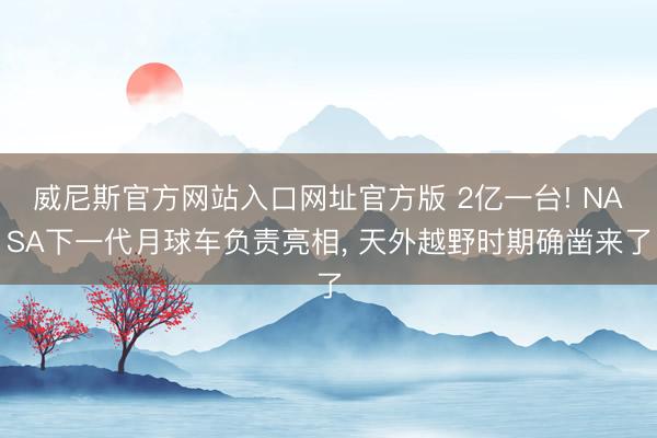 威尼斯官方网站入口网址官方版 2亿一台! NASA下一代月球车负责亮相， 天外越野时期确凿来了