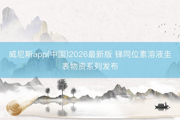 威尼斯app(中国)2026最新版 锑同位素溶液圭表物资系列发布