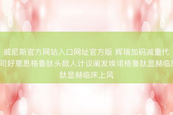威尼斯官方网站入口网址官方版 辉瑞加码减重代谢， 与司好意思格鲁肽头敌人计议阐发埃诺格鲁肽显赫临床上风