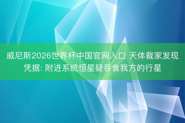 威尼斯2026世界杯中国官网入口 天体裁家发现凭据: 附进系统恒星疑吞食我方的行星
