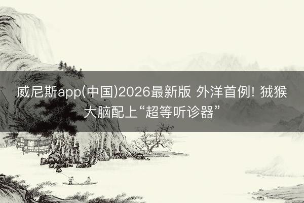 威尼斯app(中国)2026最新版 外洋首例! 狨猴大脑配上“超等听诊器”