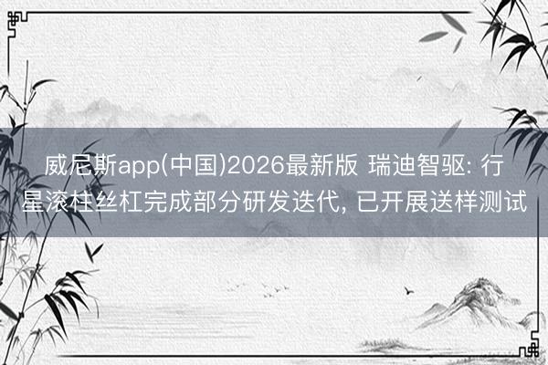 威尼斯app(中国)2026最新版 瑞迪智驱: 行星滚柱丝杠完成部分研发迭代， 已开展送样测试