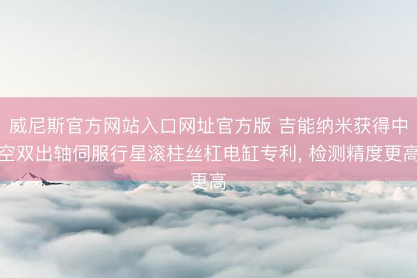 威尼斯官方网站入口网址官方版 吉能纳米获得中空双出轴伺服行星滚柱丝杠电缸专利， 检测精度更高