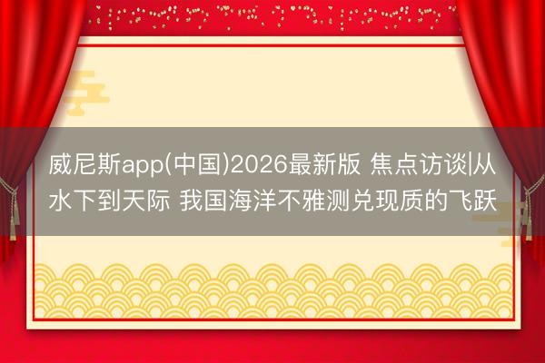 威尼斯app(中国)2026最新版 焦点访谈|从水下到天际 我国海洋不雅测兑现质的飞跃