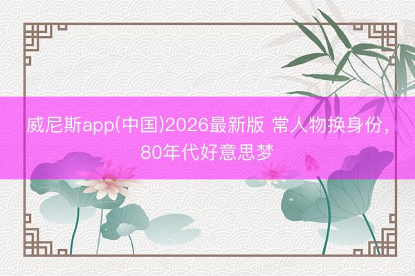 威尼斯app(中国)2026最新版 常人物换身份，80年代好意思梦