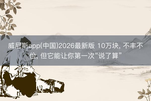 威尼斯app(中国)2026最新版 10万块， 不丰不俭， 但它能让你第一次“说了算”