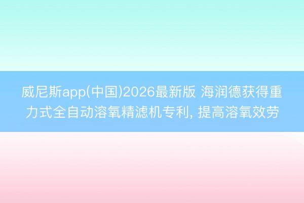 威尼斯app(中国)2026最新版 海润德获得重力式全自动溶氧精滤机专利， 提高溶氧效劳