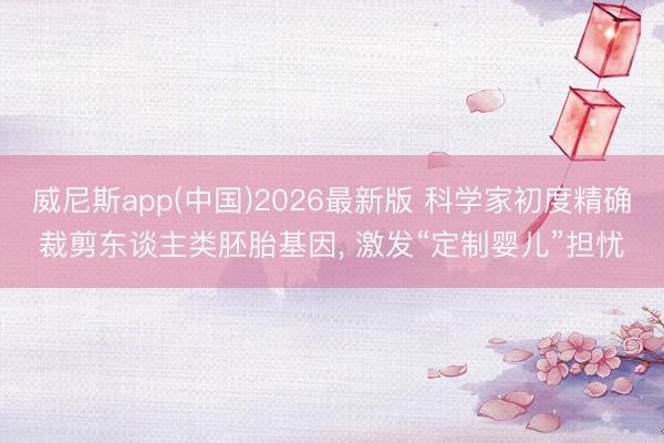 威尼斯app(中国)2026最新版 科学家初度精确裁剪东谈主类胚胎基因， 激发“定制婴儿”担忧