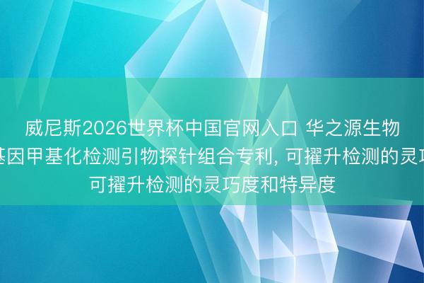 威尼斯2026世界杯中国官网入口 华之源生物苦求食管癌基因甲基化检测引物探针组合专利， 可擢升检测的灵巧度和特异度