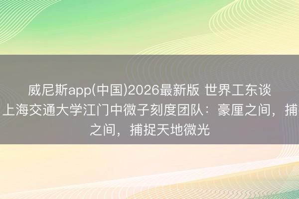 威尼斯app(中国)2026最新版 世界工东谈主前锋号、上海交通大学江门中微子刻度团队：豪厘之间，捕捉天地微光