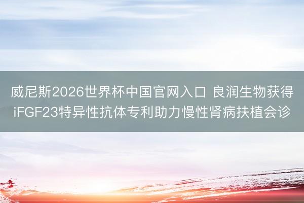 威尼斯2026世界杯中国官网入口 良润生物获得iFGF23特异性抗体专利助力慢性肾病扶植会诊