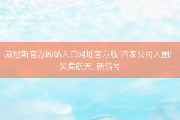 威尼斯官方网站入口网址官方版 四家公司入围! 买卖航天， 新信号