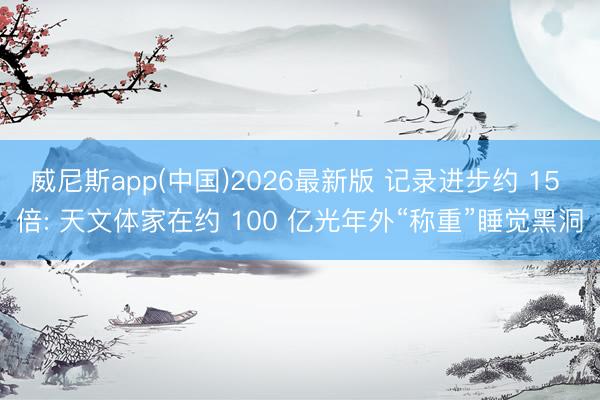 威尼斯app(中国)2026最新版 记录进步约 15 倍: 天文体家在约 100 亿光年外“称重”睡觉黑洞